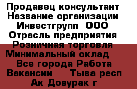 Продавец-консультант › Название организации ­ Инвестгрупп, ООО › Отрасль предприятия ­ Розничная торговля › Минимальный оклад ­ 1 - Все города Работа » Вакансии   . Тыва респ.,Ак-Довурак г.